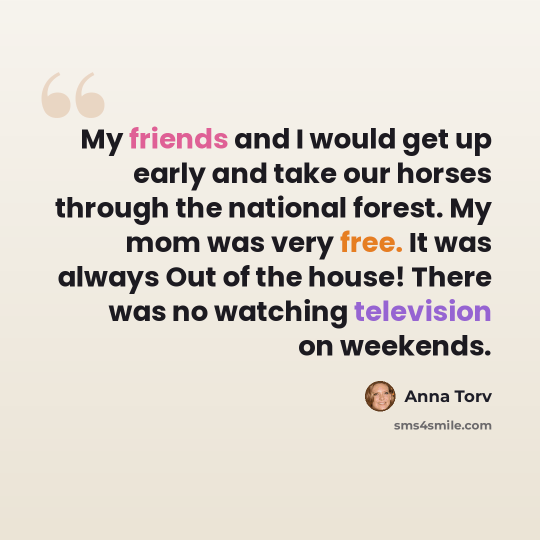 “My friends and I would get up early and take our horses through the national forest. My mom was very free. It was always Out of the house! There was no watching television on weekends.” quote by Anna Torv