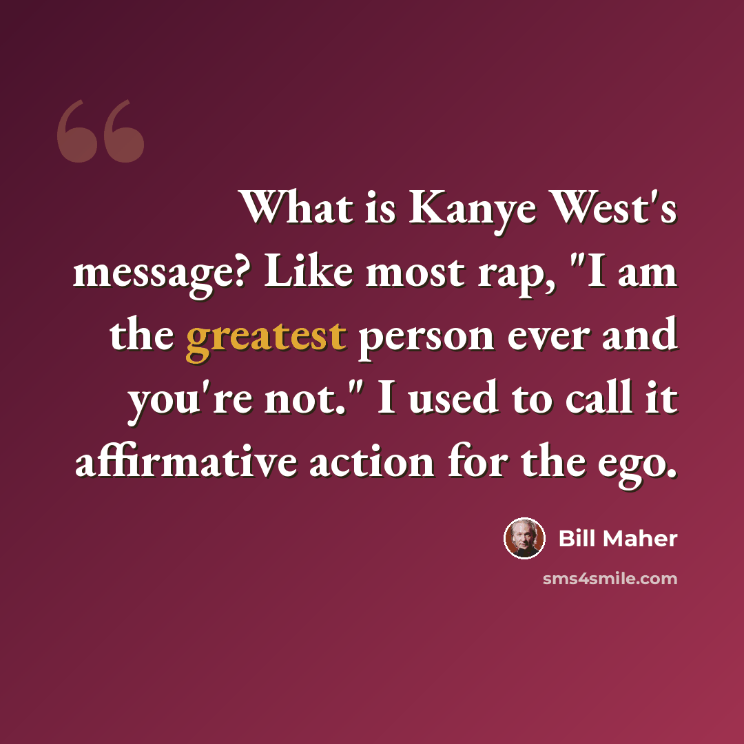 “What is Kanye West's message? Like most rap, "I am the greatest person ever and you're not." I used to call it affirmative action for the ego.” quote by Bill Maher