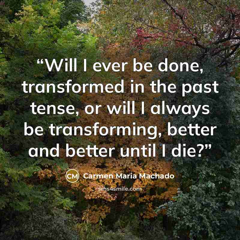 “Will I ever be done, transformed in the past tense, or will I always be transforming, better and better until I die?” quote by Carmen Maria Machado