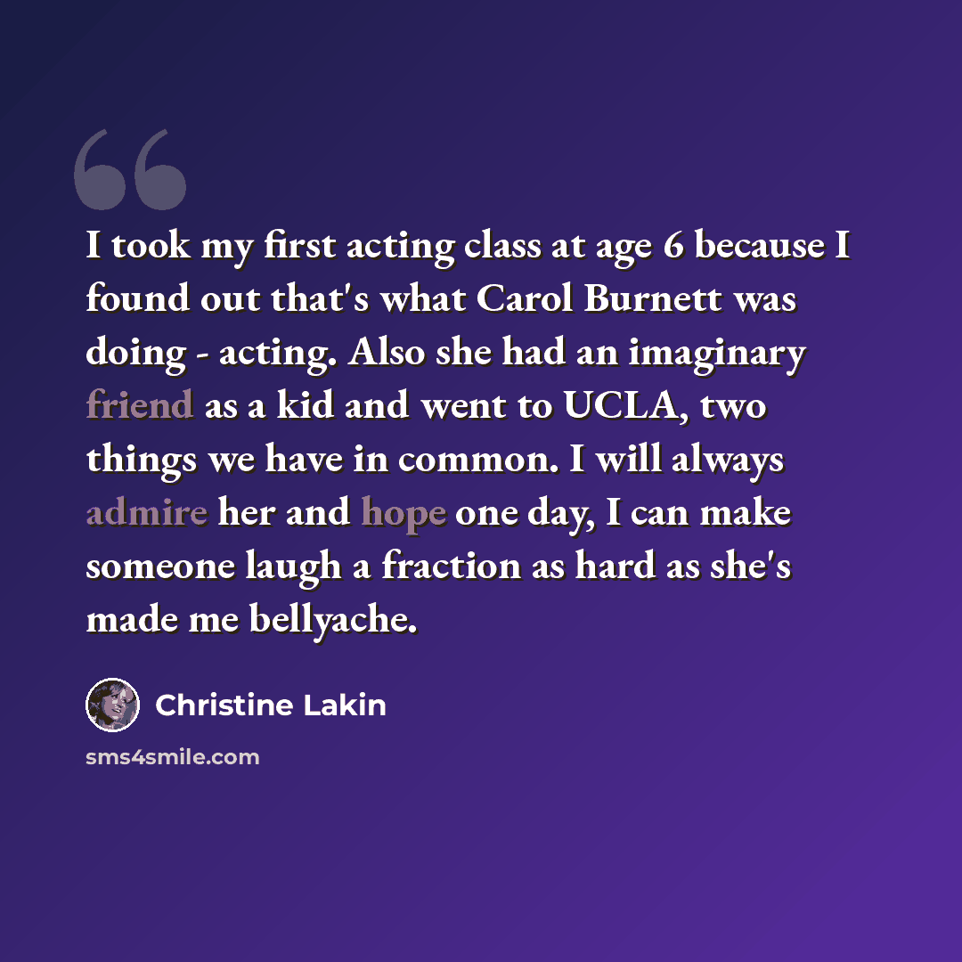 “I took my first acting class at age 6 because I found out that's what Carol Burnett was doing - acting. Also she had an imaginary friend as a kid and went to UCLA, two things we have in common. I will always admire her and hope one day, I can make someone laugh a fraction as hard as she's made me…” quote by Christine Lakin
