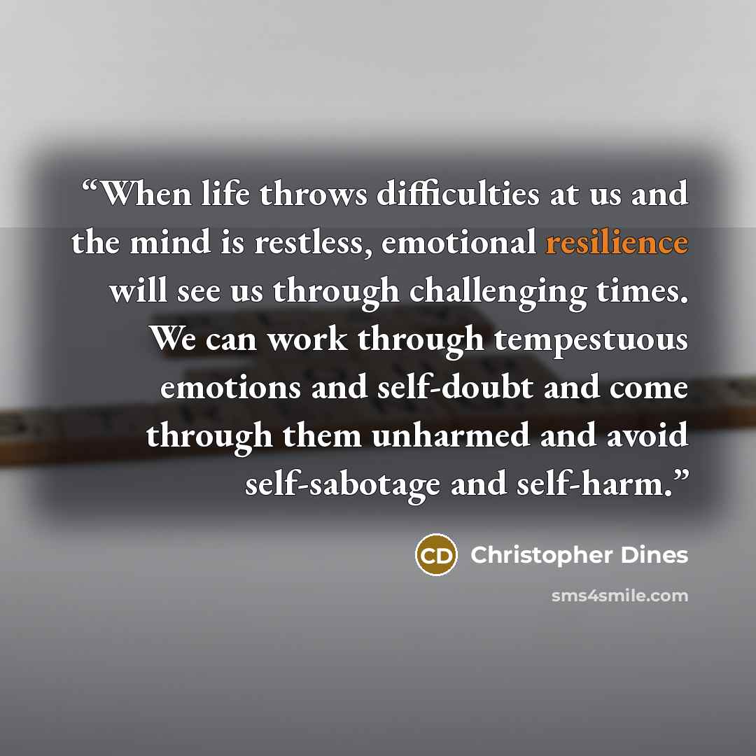 “When life throws difficulties at us and the mind is restless, emotional resilience will see us through challenging times. We can work through tempestuous emotions and self-doubt and come through them unharmed and avoid self-sabotage and self-harm.” quote by Christopher Dines