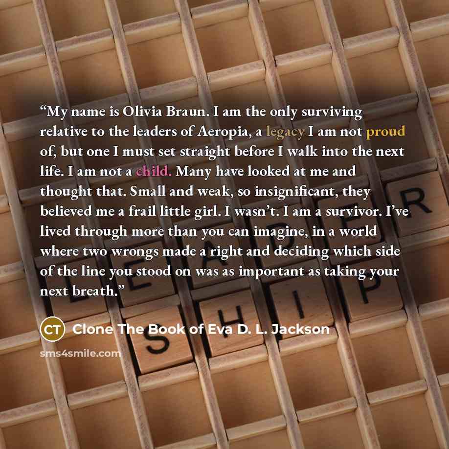 “My name is Olivia Braun. I am the only surviving relative to the leaders of Aeropia, a legacy I am not proud of, but one I must set straight before I walk into the next life. I am not a child. Many have looked at me and thought that. Small and weak, so insignificant, they believed me a frail…” quote by Clone The Book of Eva D. L. Jackson