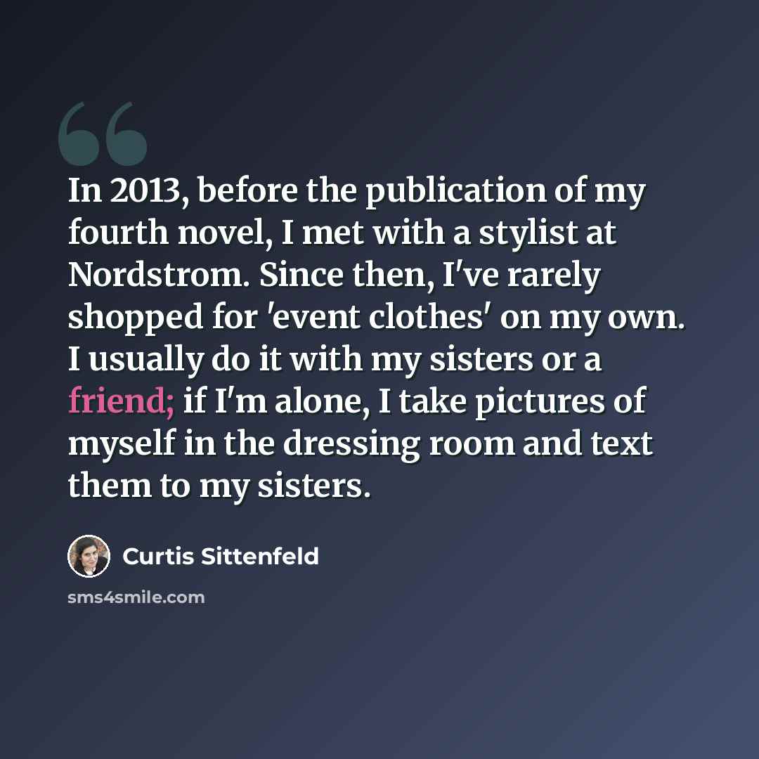 “In 2013, before the publication of my fourth novel, I met with a stylist at Nordstrom. Since then, I've rarely shopped for 'event clothes' on my own. I usually do it with my sisters or a friend; if I'm alone, I take pictures of myself in the dressing room and text them to my sisters.” quote by Curtis Sittenfeld