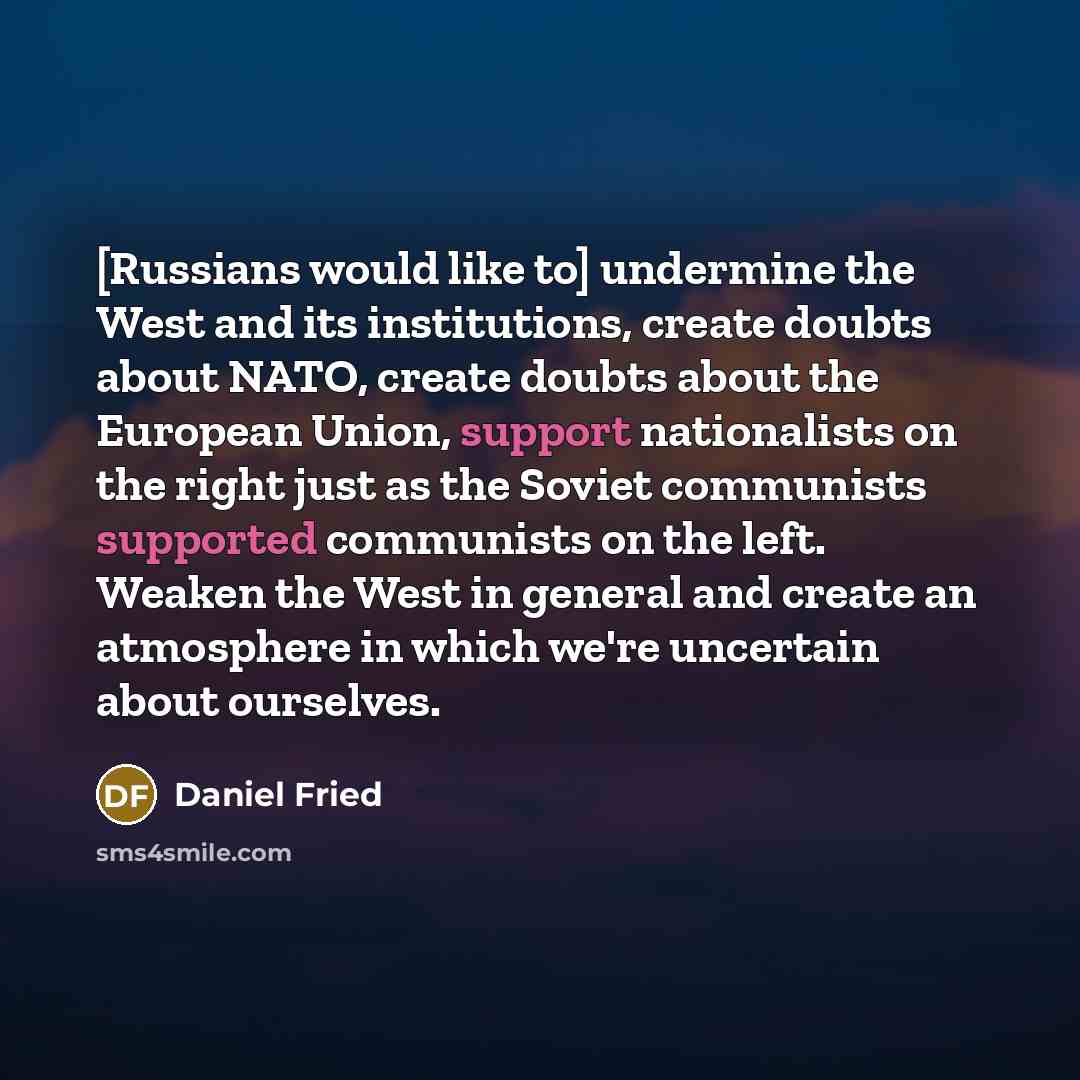 “[Russians would like to] undermine the West and its institutions, create doubts about NATO, create doubts about the European Union, support nationalists on the right just as the Soviet communists supported communists on the left. Weaken the West in general and create an atmosphere in which we're…” quote by Daniel Fried