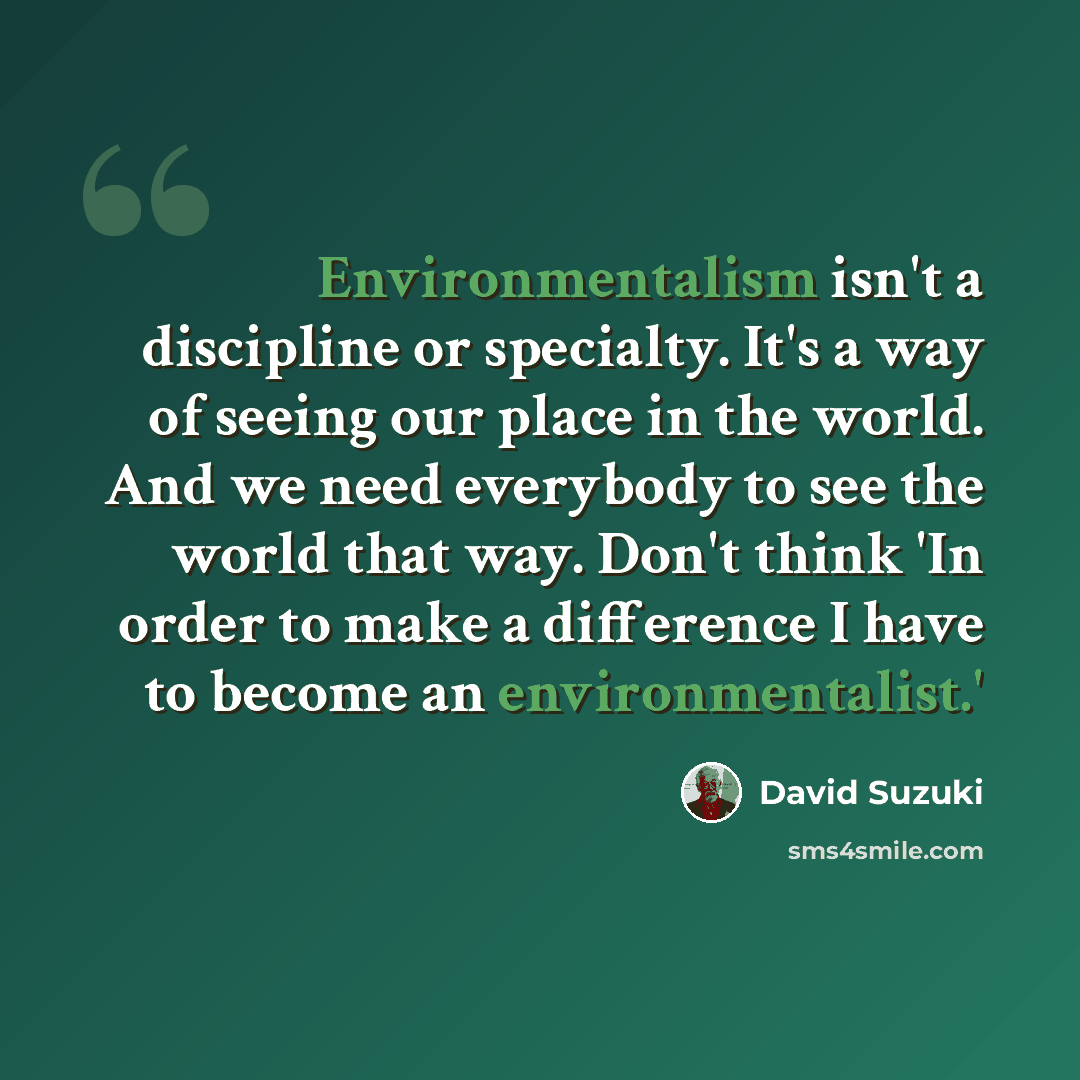 “Environmentalism isn't a discipline or specialty. It's a way of seeing our place in the world. And we need everybody to see the world that way. Don't think 'In order to make a difference I have to become an environmentalist.'” quote by David Suzuki