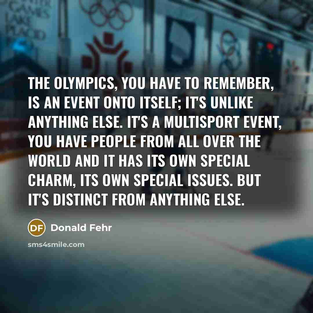 “The Olympics, you have to remember, is an event onto itself; it's unlike anything else. It's a multisport event, you have people from all over the world and it has its own special charm, its own special issues. But it's distinct from anything else.” quote by Donald Fehr