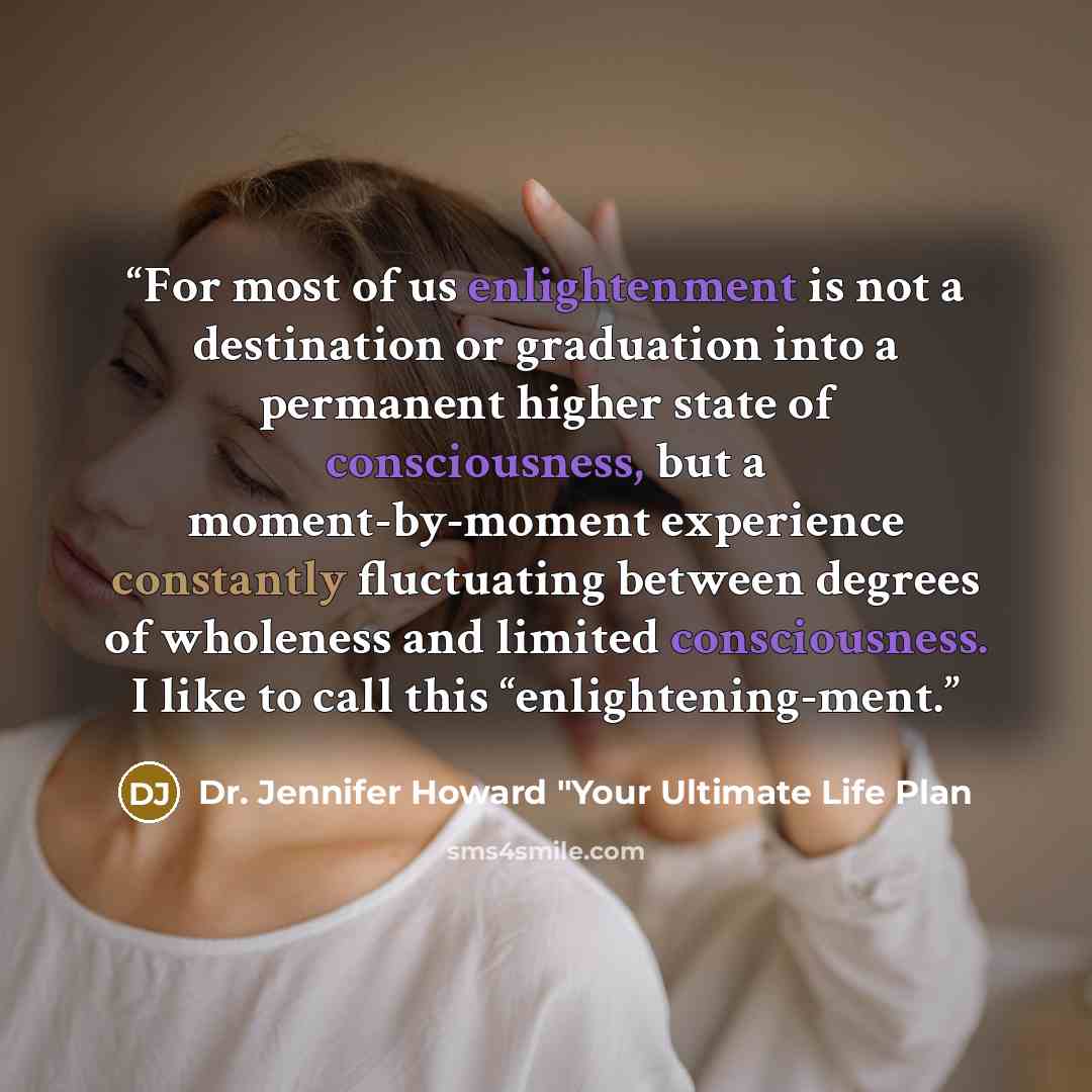 “For most of us enlightenment is not a destination or graduation into a permanent higher state of consciousness, but a moment-by-moment experience constantly fluctuating between degrees of wholeness and limited consciousness. I like to call this “enlightening-ment.” quote by Dr. Jennifer Howard "Your Ultimate Life Plan