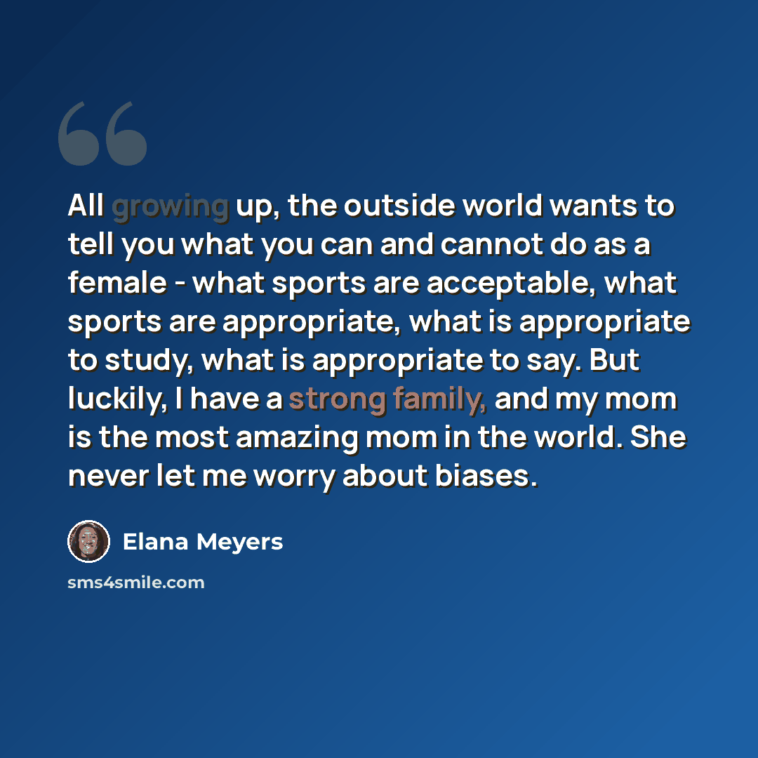 “All growing up, the outside world wants to tell you what you can and cannot do as a female - what sports are acceptable, what sports are appropriate, what is appropriate to study, what is appropriate to say. But luckily, I have a strong family, and my mom is the most amazing mom in the world. She…” quote by Elana Meyers