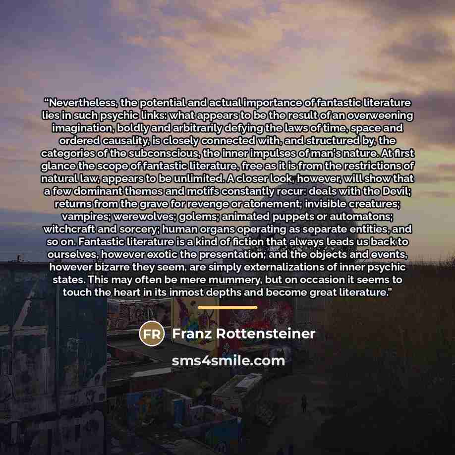 “Nevertheless, the potential and actual importance of fantastic literature lies in such psychic links: what appears to be the result of an overweening imagination, boldly and arbitrarily defying the laws of time, space and ordered causality, is closely connected with, and structured by, the…” quote by Franz Rottensteiner