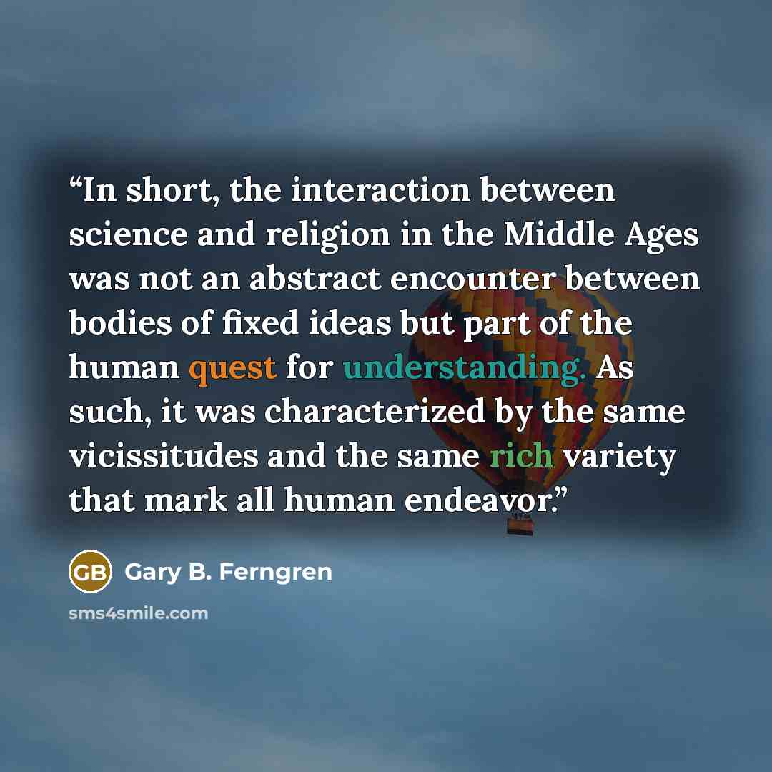 “In short, the interaction between science and religion in the Middle Ages was not an abstract encounter between bodies of fixed ideas but part of the human quest for understanding. As such, it was characterized by the same vicissitudes and the same rich variety that mark all human endeavor.” quote by Gary B. Ferngren