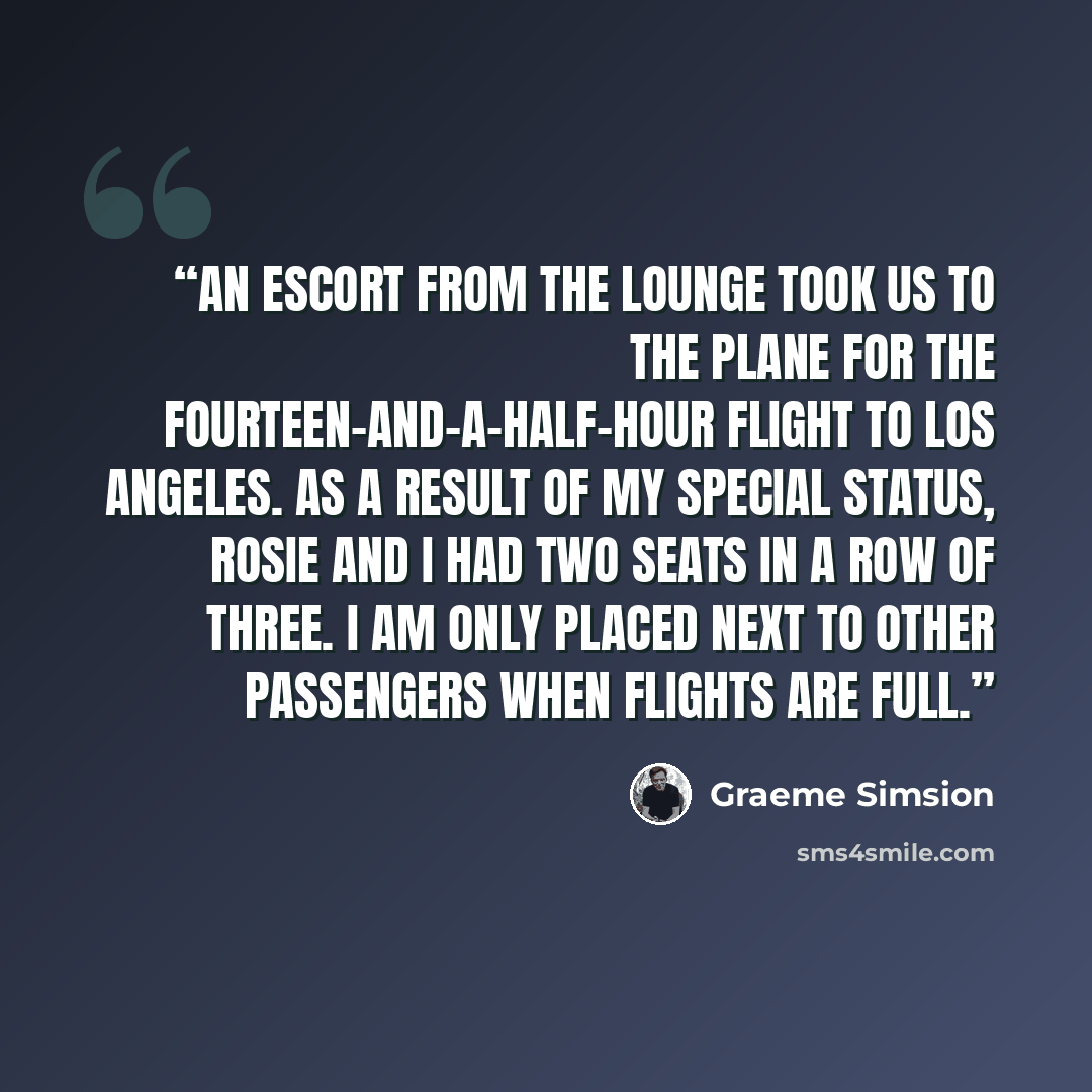 “An escort from the lounge took us to the plane for the fourteen-and-a-half-hour flight to Los Angeles. As a result of my special status, Rosie and I had two seats in a row of three. I am only placed next to other passengers when flights are full.” quote by Graeme Simsion