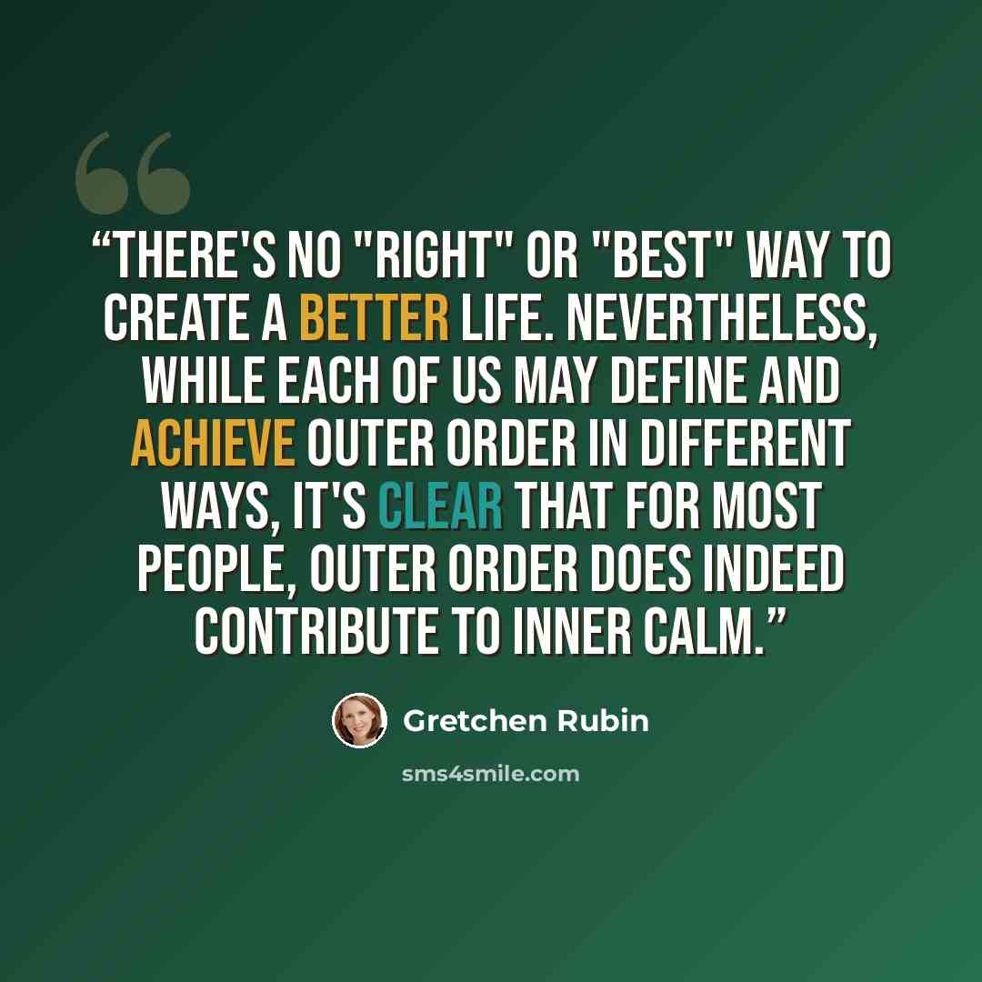 “There's no "right" or "best" way to create a better life. Nevertheless, while each of us may define and achieve outer order in different ways, it's clear that for most people, outer order does indeed contribute to inner calm.” quote by Gretchen Rubin