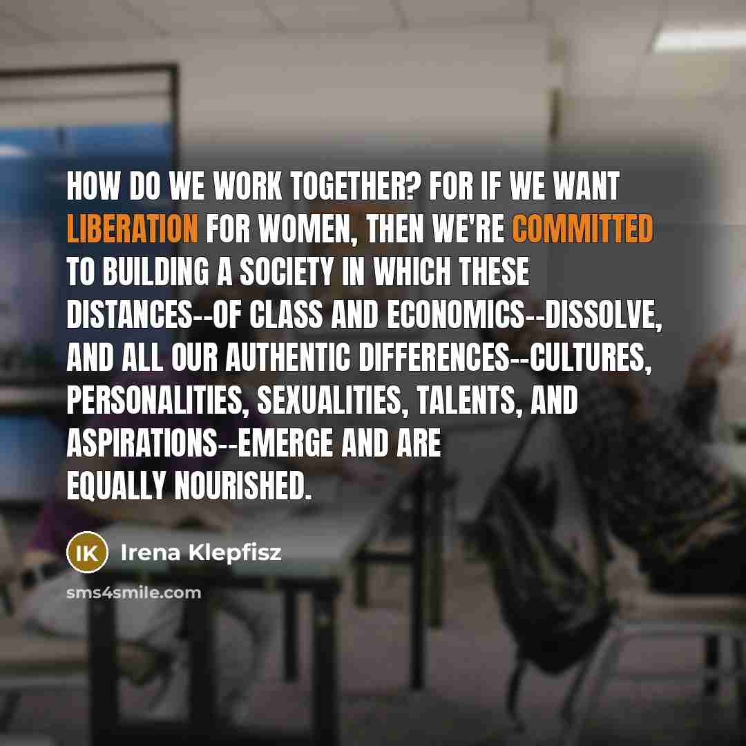 “How do we work together? For if we want liberation for women, then we're committed to building a society in which these distances--of class and economics--dissolve, and all our authentic differences--cultures, personalities, sexualities, talents, and aspirations--emerge and are equally nourished.” quote by Irena Klepfisz