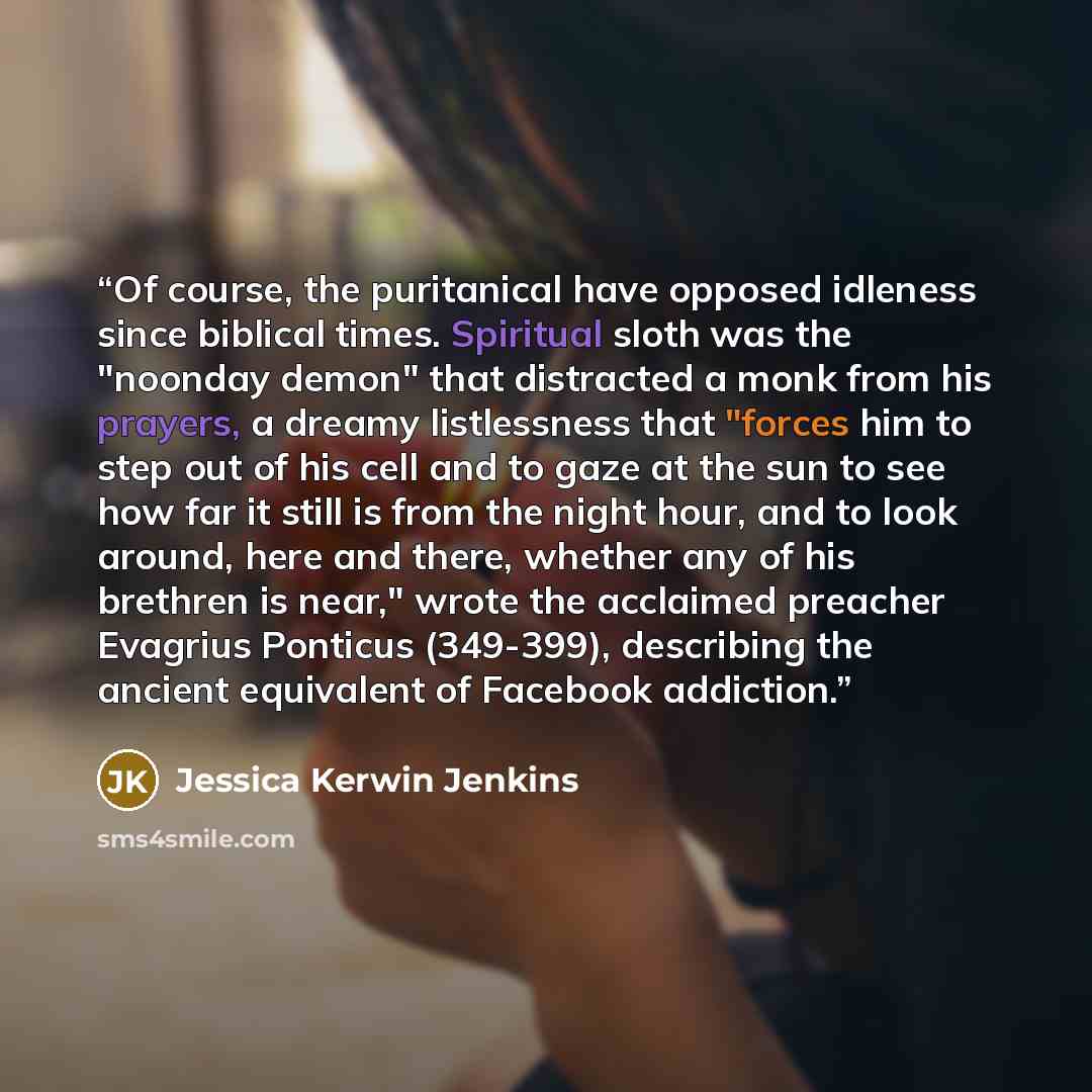 “Of course, the puritanical have opposed idleness since biblical times. Spiritual sloth was the "noonday demon" that distracted a monk from his prayers, a dreamy listlessness that "forces him to step out of his cell and to gaze at the sun to see how far it still is from the night hour, and to look…” quote by Jessica Kerwin Jenkins
