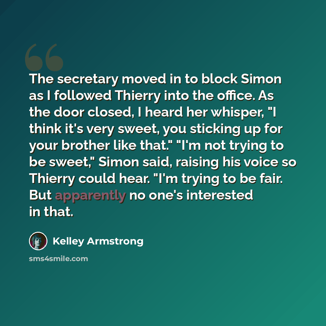 “The secretary moved in to block Simon as I followed Thierry into the office. As the door closed, I heard her whisper, "I think it's very sweet, you sticking up for your brother like that." "I'm not trying to be sweet," Simon said, raising his voice so Thierry could hear. "I'm trying to be fair…” quote by Kelley Armstrong