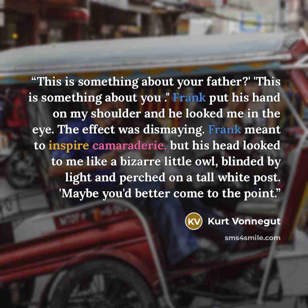 “This is something about your father?' 'This is something about you ." Frank put his hand on my shoulder and he looked me in the eye. The effect was dismaying. Frank meant to inspire camaraderie, but his head looked to me like a bizarre little owl, blinded by light and perched on a tall white post…” quote by Kurt Vonnegut