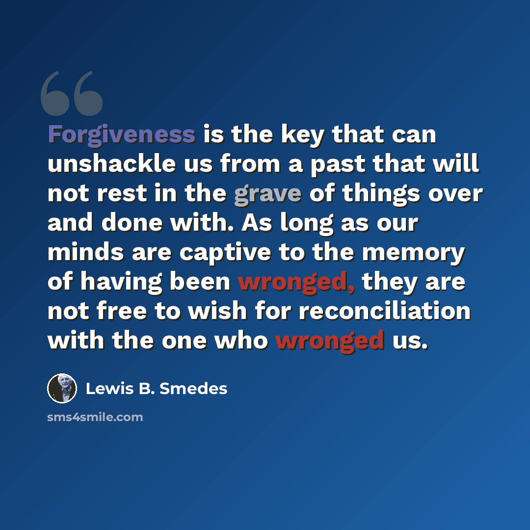“Forgiveness is the key that can unshackle us from a past that will not rest in the grave of things over and done with. As long as our minds are captive to the memory of having been wronged, they are not free to wish for reconciliation with the one who wronged us.” quote by Lewis B. Smedes