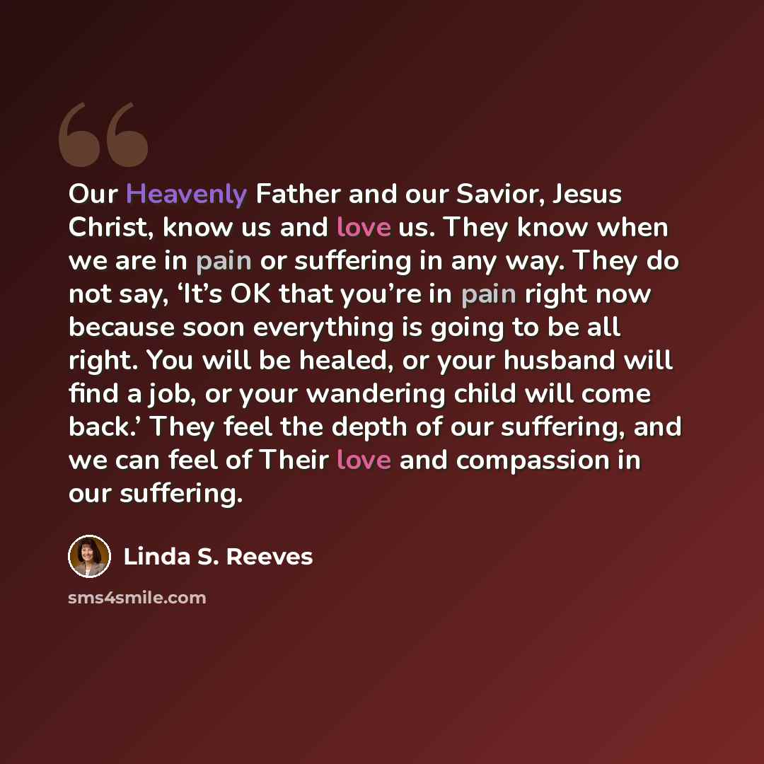 “Our Heavenly Father and our Savior, Jesus Christ, know us and love us. They know when we are in pain or suffering in any way. They do not say, ‘It’s OK that you’re in pain right now because soon everything is going to be all right. You will be healed, or your husband will find a job, or your…” quote by Linda S. Reeves