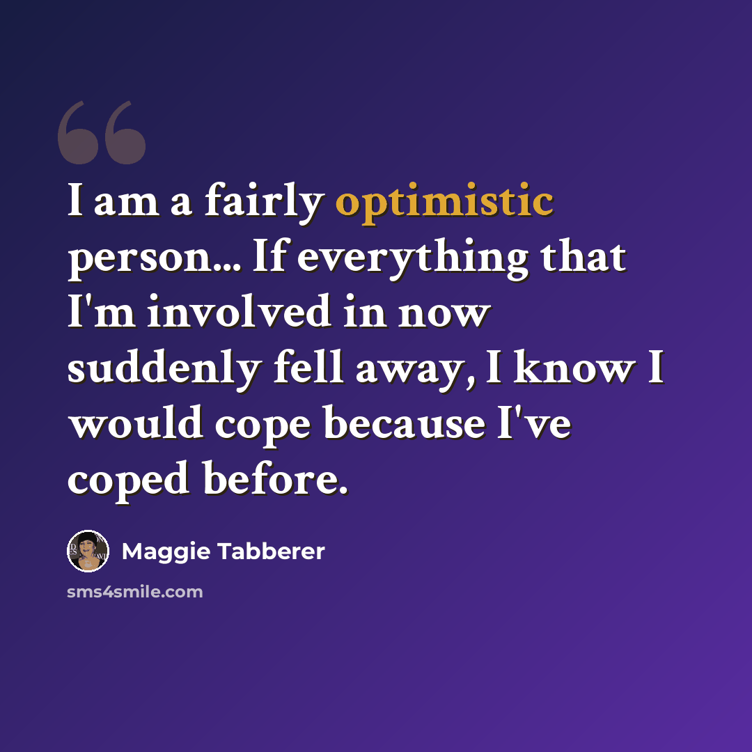 “I am a fairly optimistic person... If everything that I'm involved in now suddenly fell away, I know I would cope because I've coped before.” quote by Maggie Tabberer