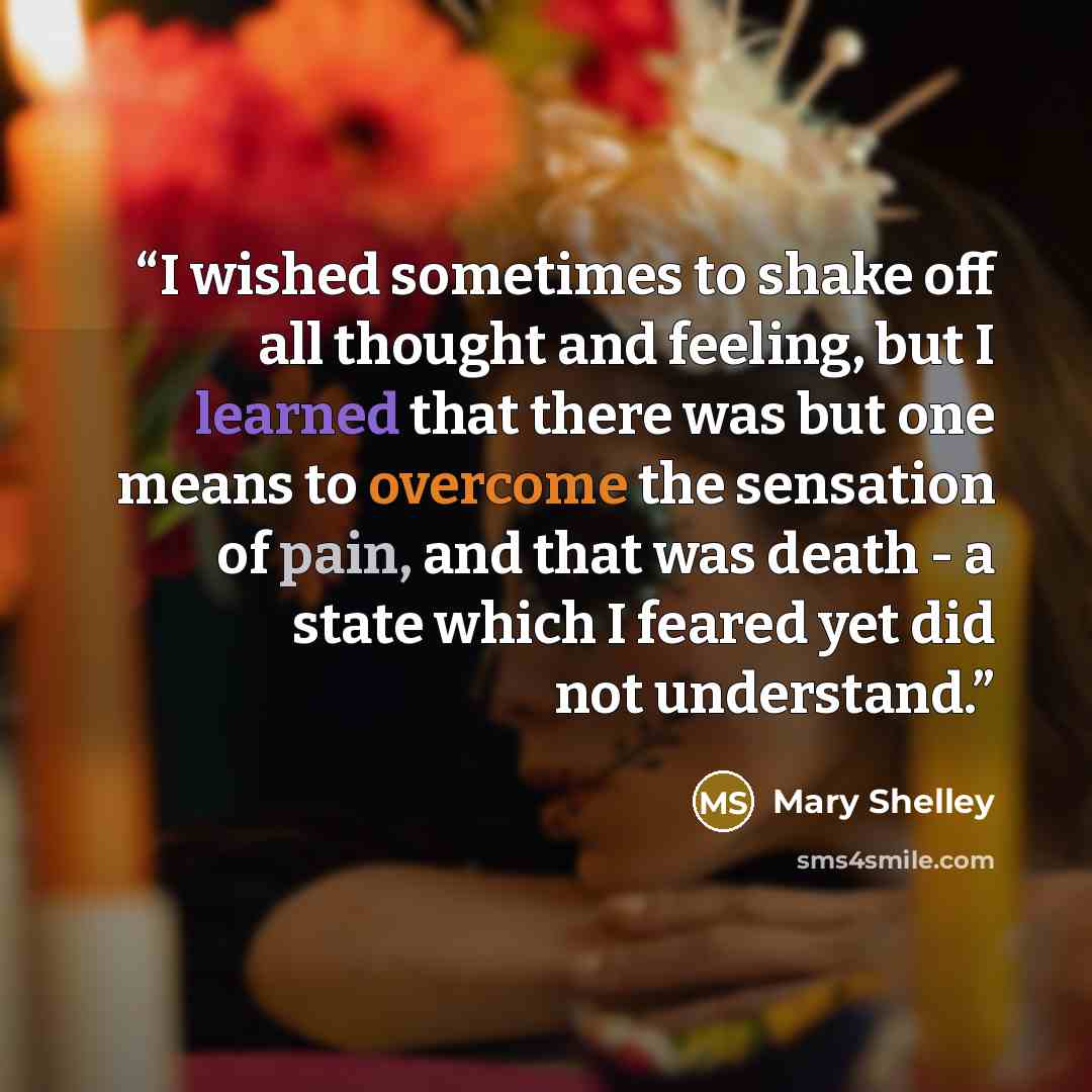 “I wished sometimes to shake off all thought and feeling, but I learned that there was but one means to overcome the sensation of pain, and that was death - a state which I feared yet did not understand.” quote by Mary Shelley
