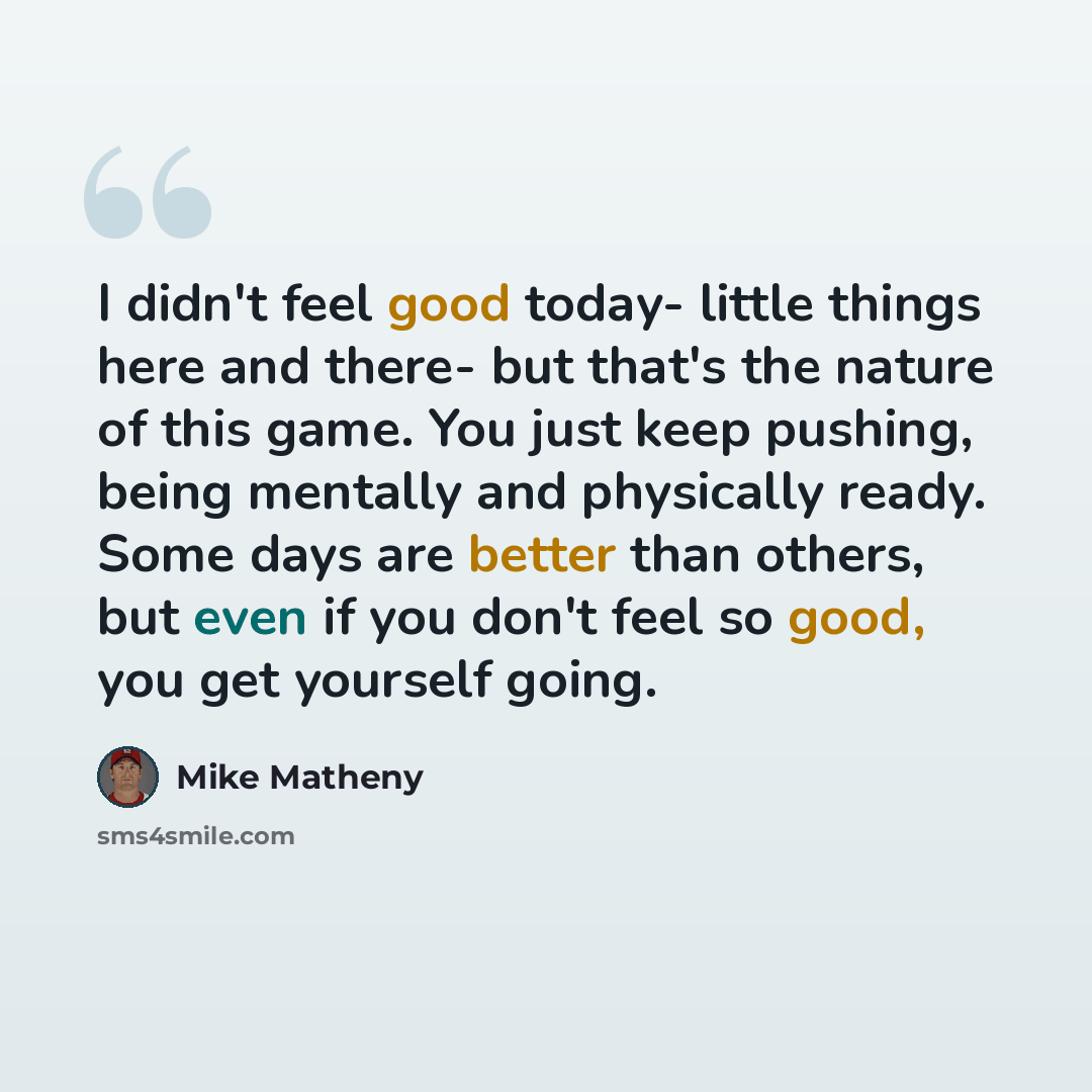 “I didn't feel good today- little things here and there- but that's the nature of this game. You just keep pushing, being mentally and physically ready. Some days are better than others, but even if you don't feel so good, you get yourself going.” quote by Mike Matheny