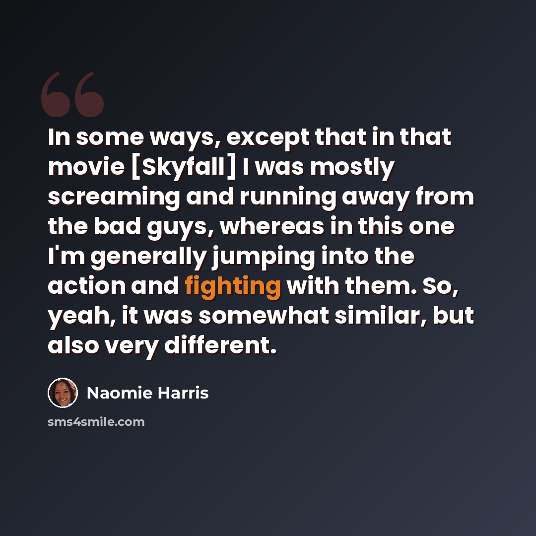 “In some ways, except that in that movie [Skyfall] I was mostly screaming and running away from the bad guys, whereas in this one I'm generally jumping into the action and fighting with them. So, yeah, it was somewhat similar, but also very different.” quote by Naomie Harris