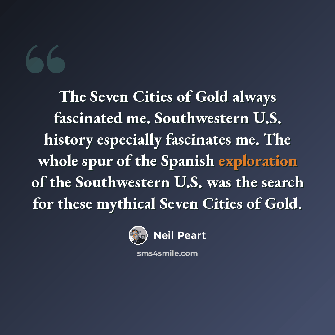 “The Seven Cities of Gold always fascinated me. Southwestern U.S. history especially fascinates me. The whole spur of the Spanish exploration of the Southwestern U.S. was the search for these mythical Seven Cities of Gold.” quote by Neil Peart