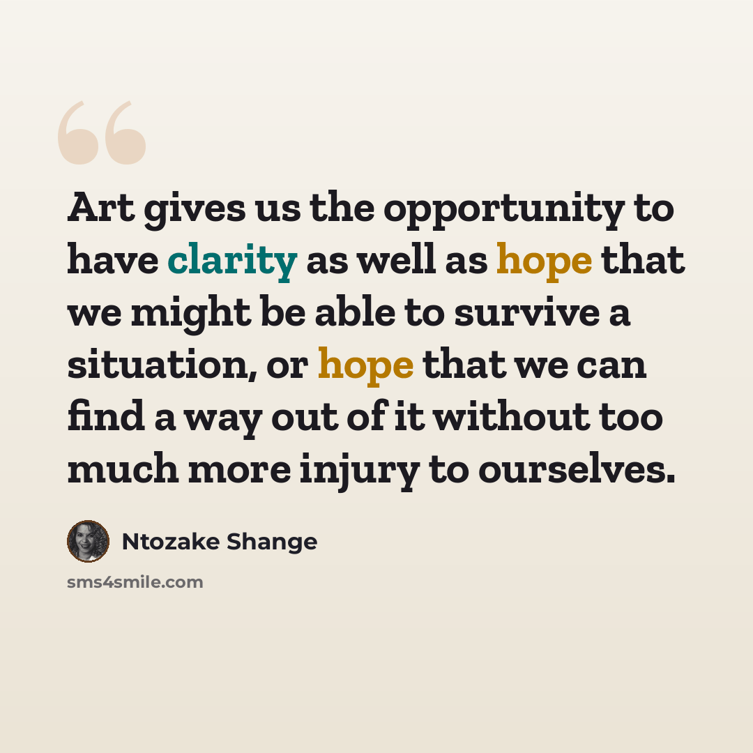 “Art gives us the opportunity to have clarity as well as hope that we might be able to survive a situation, or hope that we can find a way out of it without too much more injury to ourselves.” quote by Ntozake Shange