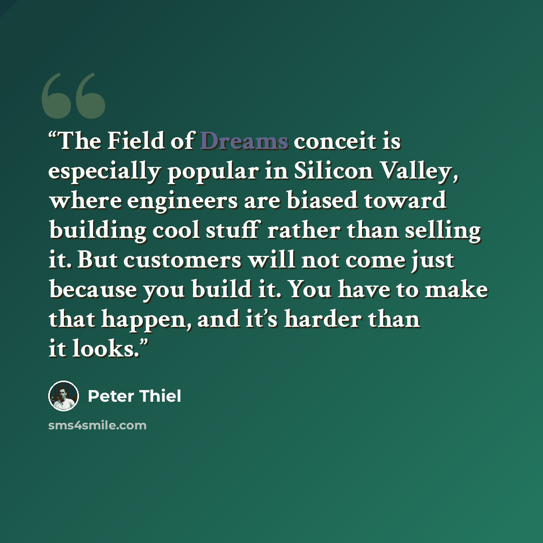 “The Field of Dreams conceit is especially popular in Silicon Valley, where engineers are biased toward building cool stuff rather than selling it. But customers will not come just because you build it. You have to make that happen, and it’s harder than it looks.” quote by Peter Thiel