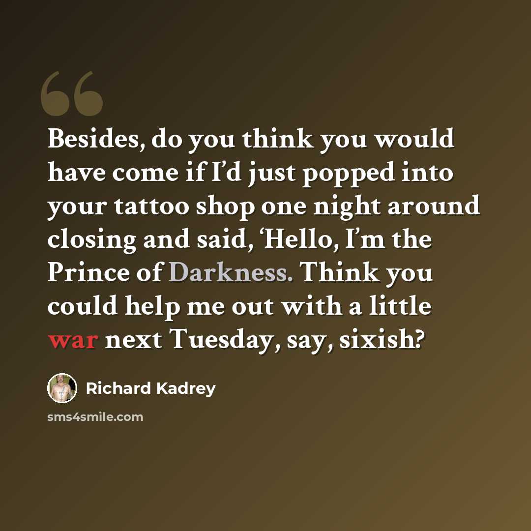 “Besides, do you think you would have come if I’d just popped into your tattoo shop one night around closing and said, ‘Hello, I’m the Prince of Darkness. Think you could help me out with a little war next Tuesday, say, sixish?” quote by Richard Kadrey