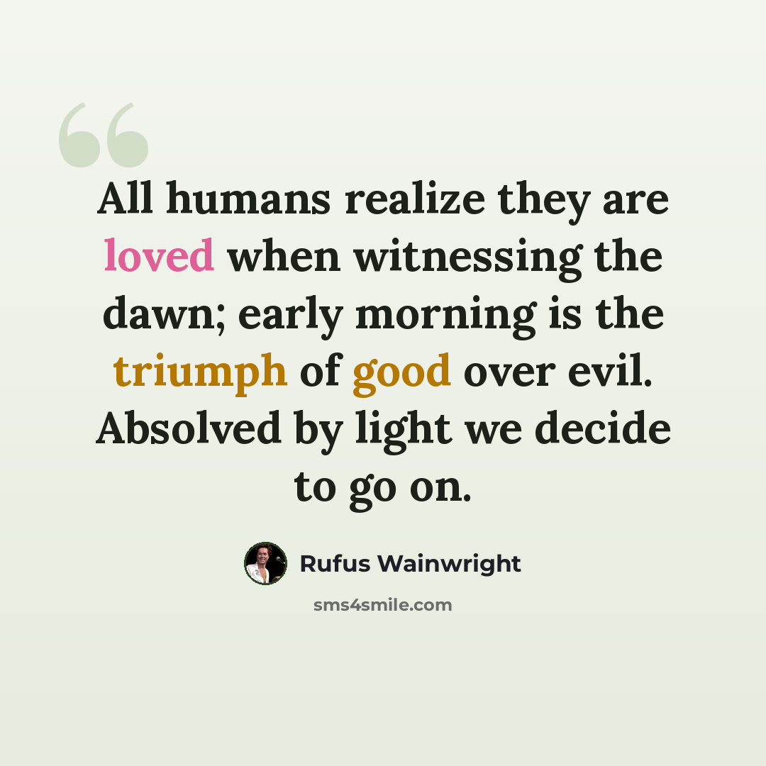 “All humans realize they are loved when witnessing the dawn; early morning is the triumph of good over evil. Absolved by light we decide to go on.” quote by Rufus Wainwright