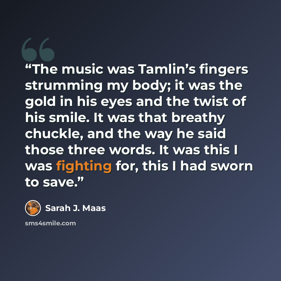“The music was Tamlin’s fingers strumming my body; it was the gold in his eyes and the twist of his smile. It was that breathy chuckle, and the way he said those three words. It was this I was fighting for, this I had sworn to save.” quote by Sarah J. Maas