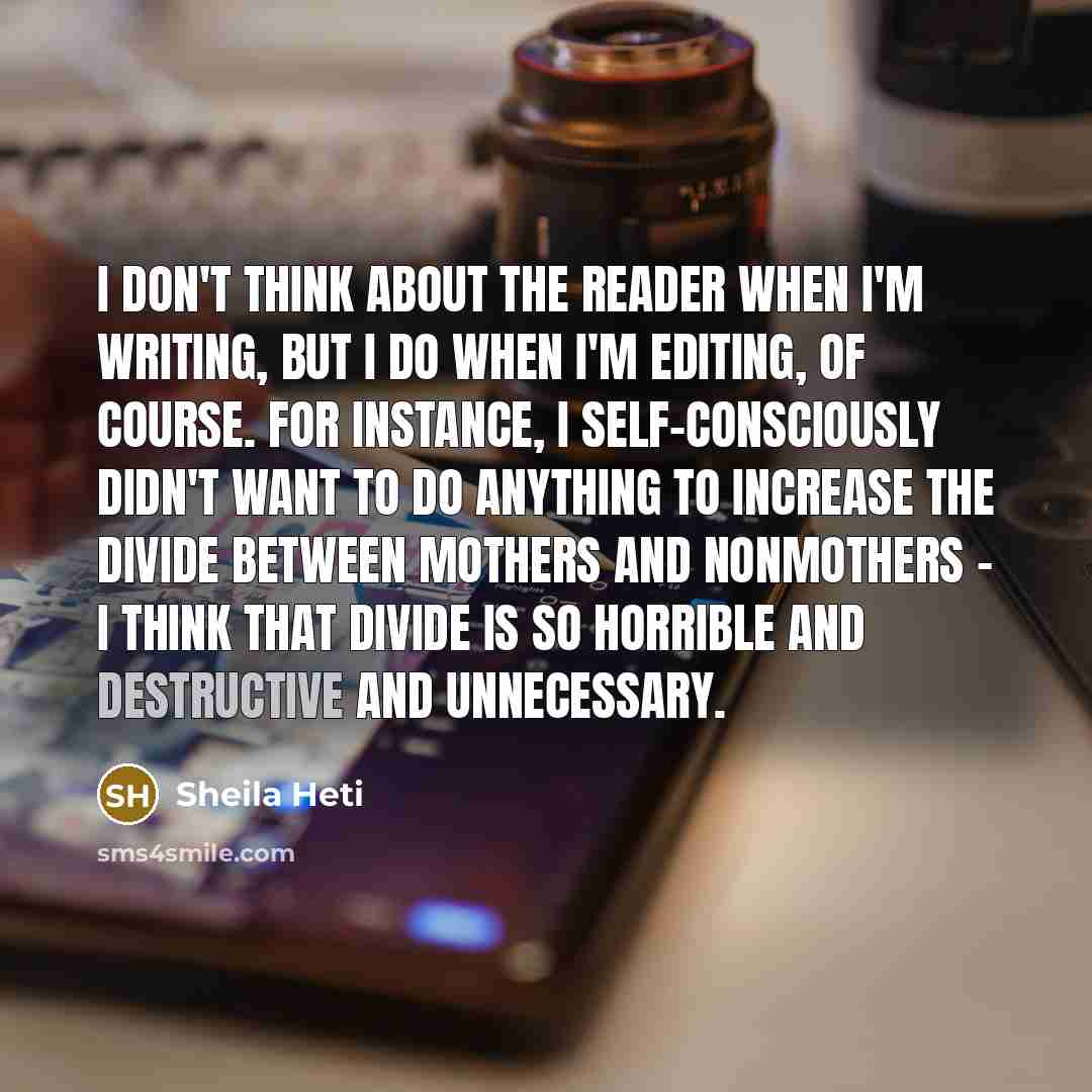 “I don't think about the reader when I'm writing, but I do when I'm editing, of course. For instance, I self-consciously didn't want to do anything to increase the divide between mothers and nonmothers - I think that divide is so horrible and destructive and unnecessary.” quote by Sheila Heti