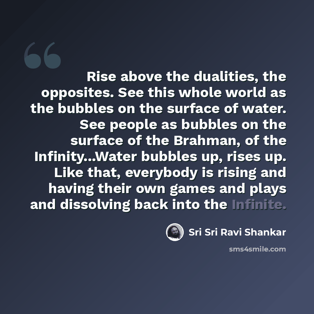 “Rise above the dualities, the opposites. See this whole world as the bubbles on the surface of water. See people as bubbles on the surface of the Brahman, of the Infinity...Water bubbles up, rises up. Like that, everybody is rising and having their own games and plays and dissolving back into the…” quote by Sri Sri Ravi Shankar