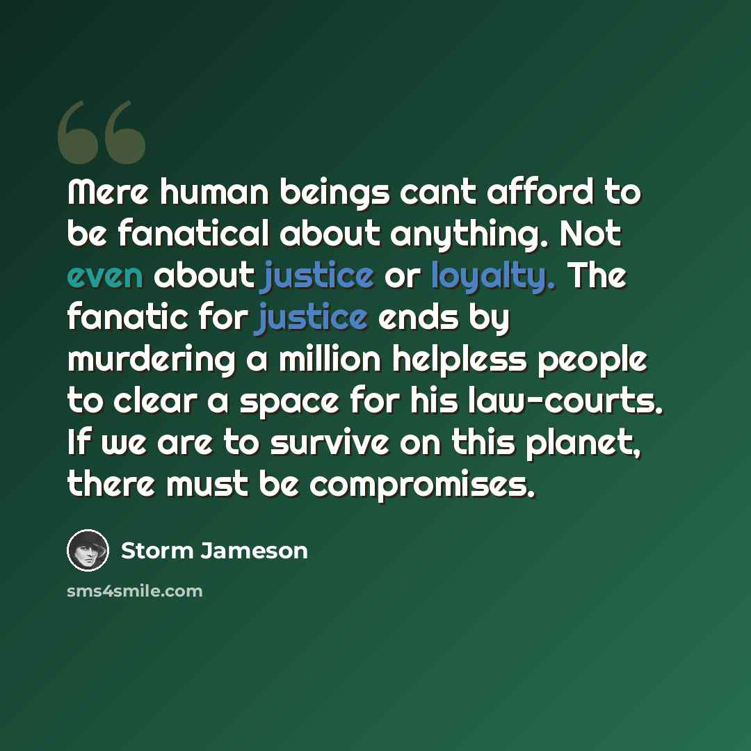 “Mere human beings cant afford to be fanatical about anything. Not even about justice or loyalty. The fanatic for justice ends by murdering a million helpless people to clear a space for his law-courts. If we are to survive on this planet, there must be compromises.” quote by Storm Jameson