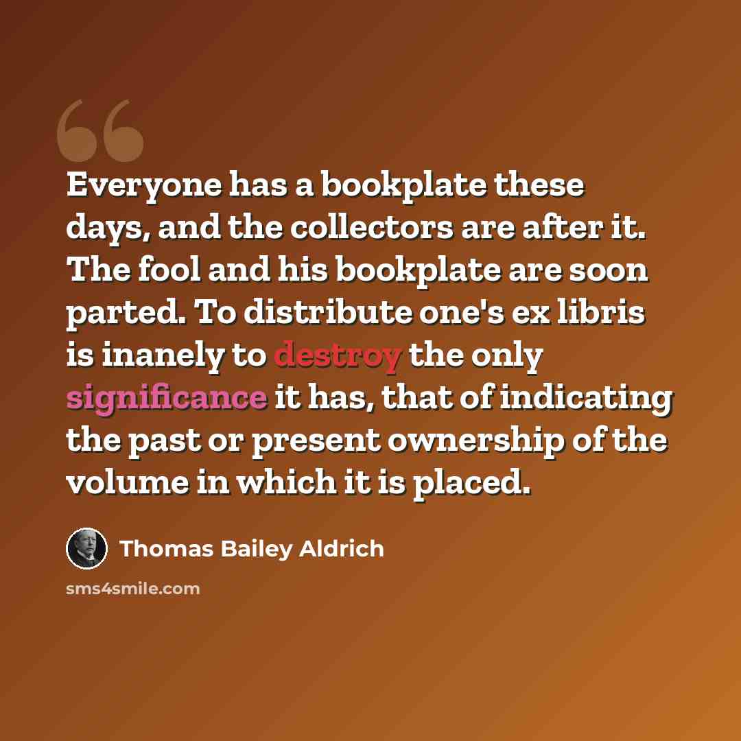 “Everyone has a bookplate these days, and the collectors are after it. The fool and his bookplate are soon parted. To distribute one's ex libris is inanely to destroy the only significance it has, that of indicating the past or present ownership of the volume in which it is placed.” quote by Thomas Bailey Aldrich