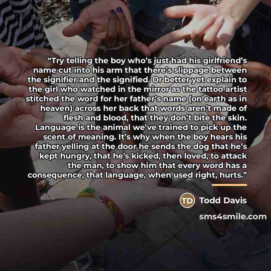 “Try telling the boy who’s just had his girlfriend’s name cut into his arm that there’s slippage between the signifier and the signified. Or better yet explain to the girl who watched in the mirror as the tattoo artist stitched the word for her father’s name (on earth as in heaven) across her back…” quote by Todd Davis