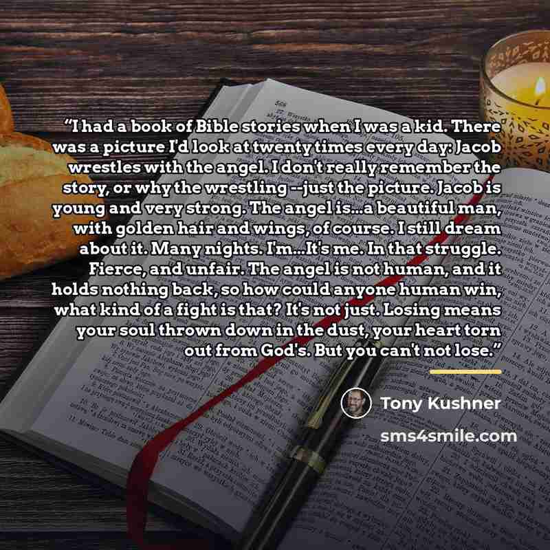 “I had a book of Bible stories when I was a kid. There was a picture I'd look at twenty times every day: Jacob wrestles with the angel. I don't really remember the story, or why the wrestling --just the picture. Jacob is young and very strong. The angel is...a beautiful man, with golden hair and…” quote by Tony Kushner