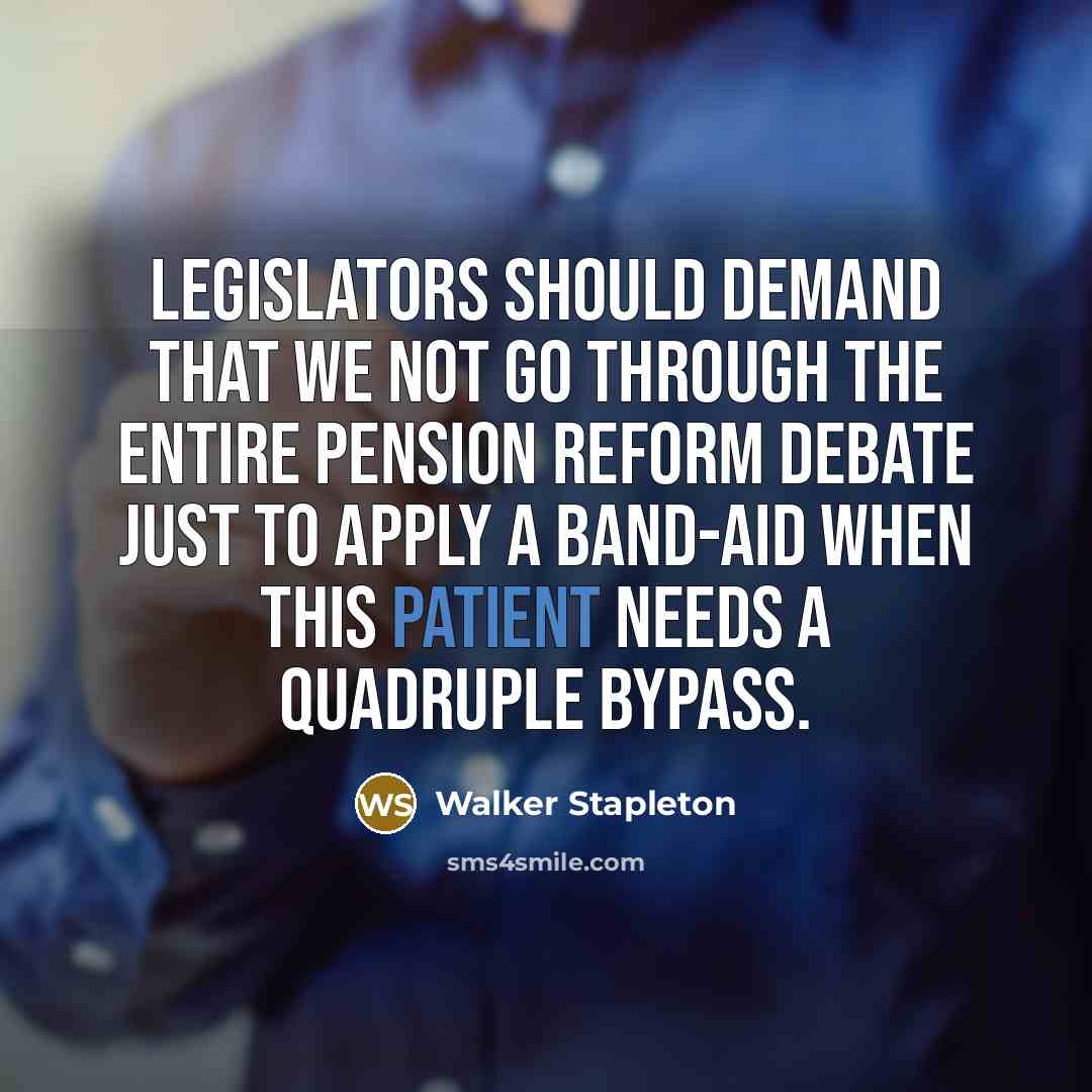 “Legislators should demand that we not go through the entire pension reform debate just to apply a band-aid when this patient needs a quadruple bypass.” quote by Walker Stapleton
