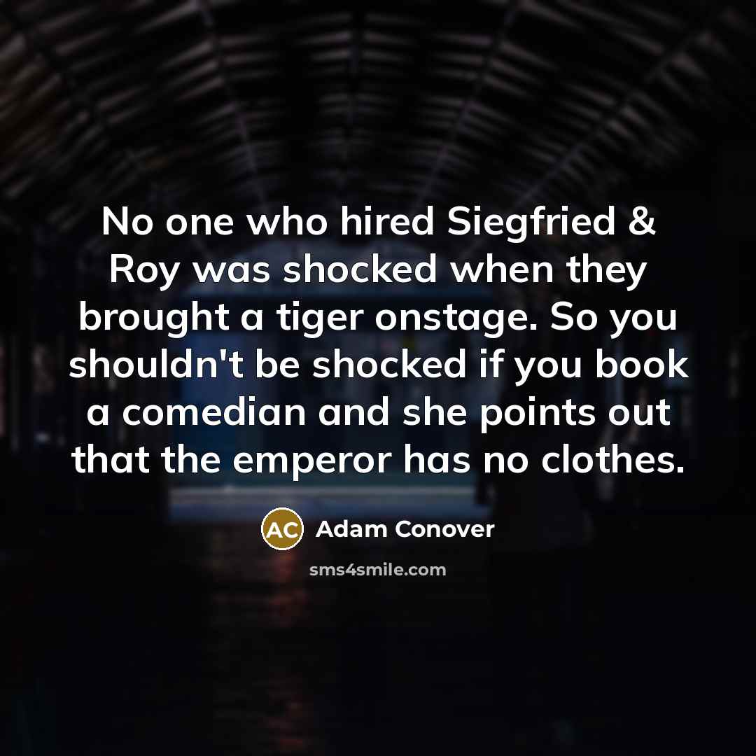 “No one who hired Siegfried & Roy was shocked when they brought a tiger onstage. So you shouldn't be shocked if you book a comedian and she points out that the emperor has no clothes.” quote by Adam Conover