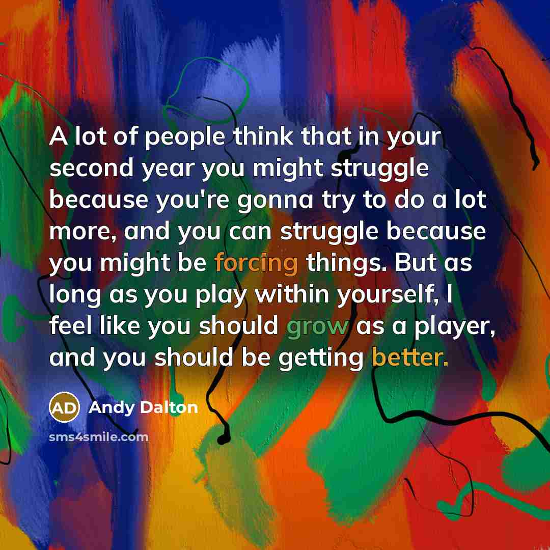 “A lot of people think that in your second year you might struggle because you're gonna try to do a lot more, and you can struggle because you might be forcing things. But as long as you play within yourself, I feel like you should grow as a player, and you should be getting better.” quote by Andy Dalton