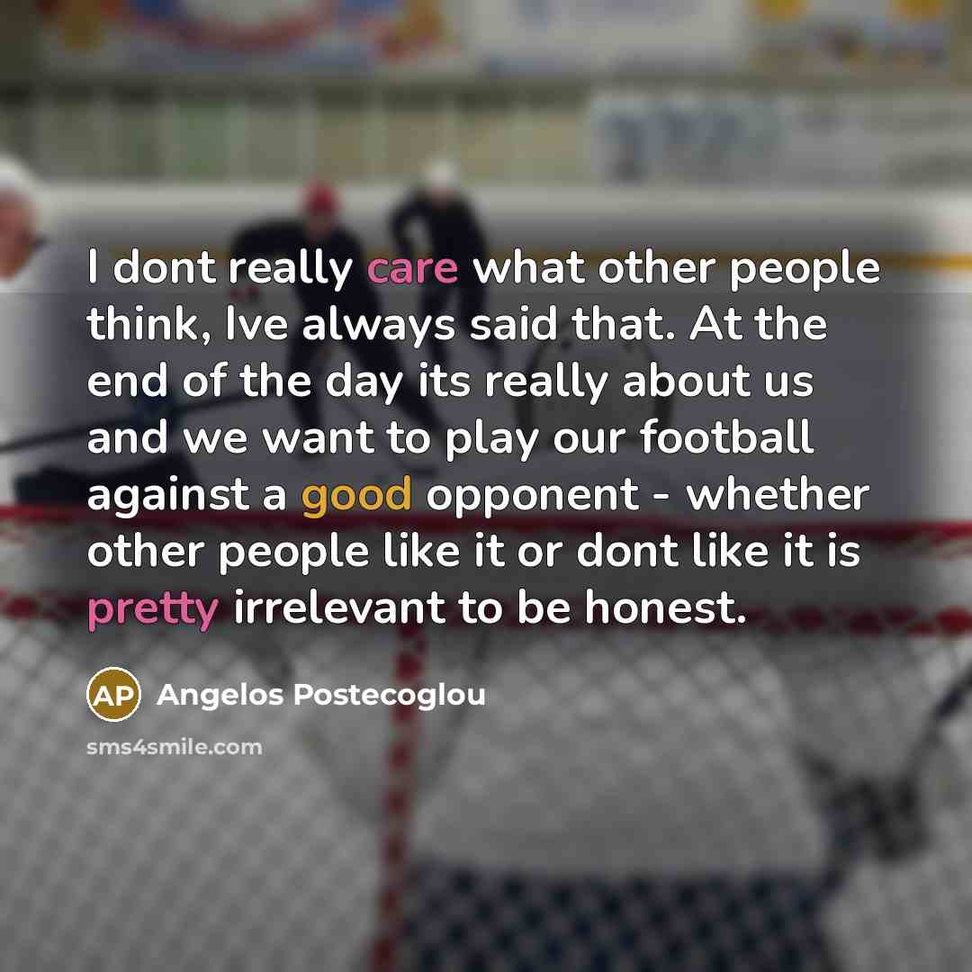 “I dont really care what other people think, Ive always said that. At the end of the day its really about us and we want to play our football against a good opponent - whether other people like it or dont like it is pretty irrelevant to be honest.” quote by Angelos Postecoglou
