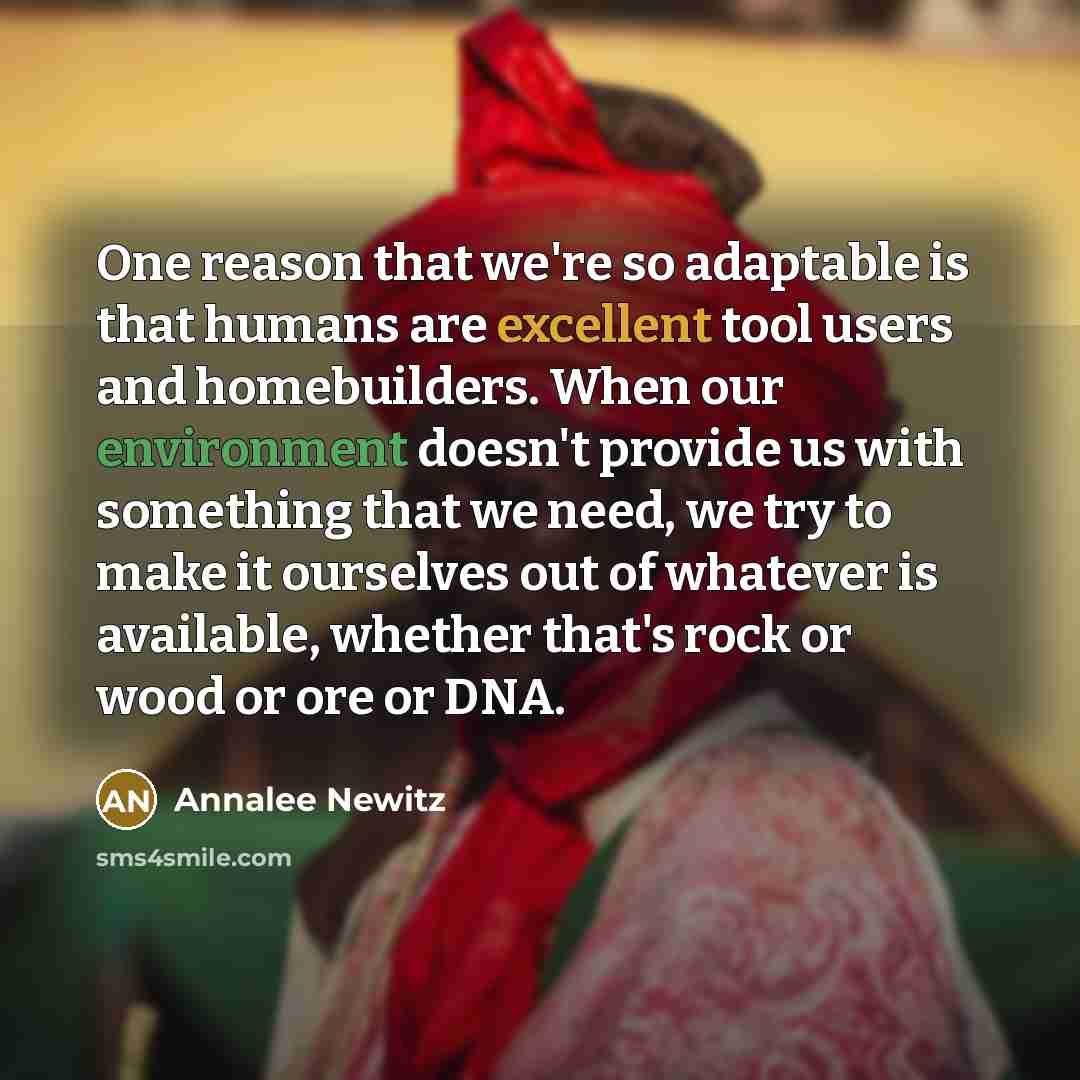 “One reason that we're so adaptable is that humans are excellent tool users and homebuilders. When our environment doesn't provide us with something that we need, we try to make it ourselves out of whatever is available, whether that's rock or wood or ore or DNA.” quote by Annalee Newitz