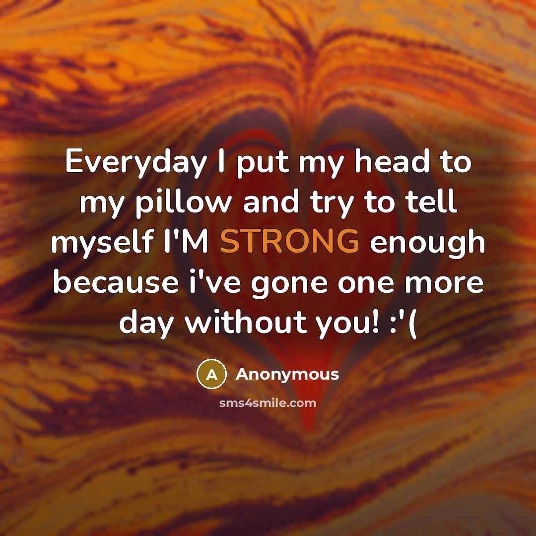 “Everyday I put my head to my pillow and try to tell myself I'M STRONG enough because i've gone one more day without you! :'(” quote by Anonymous