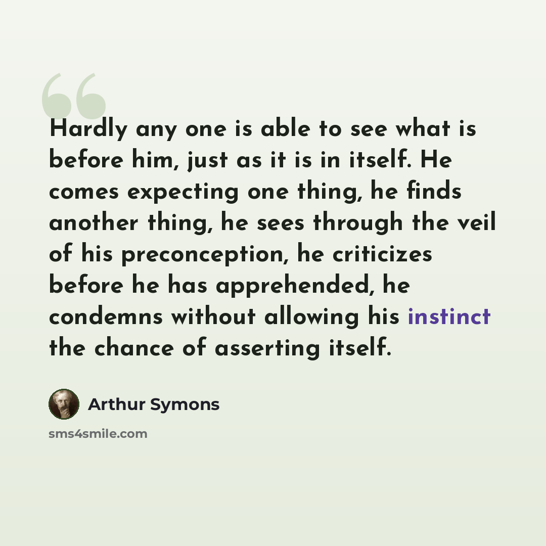 “Hardly any one is able to see what is before him, just as it is in itself. He comes expecting one thing, he finds another thing, he sees through the veil of his preconception, he criticizes before he has apprehended, he condemns without allowing his instinct the chance of asserting itself.” quote by Arthur Symons