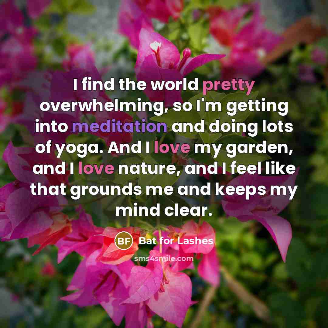 “I find the world pretty overwhelming, so I'm getting into meditation and doing lots of yoga. And I love my garden, and I love nature, and I feel like that grounds me and keeps my mind clear.” quote by Bat for Lashes