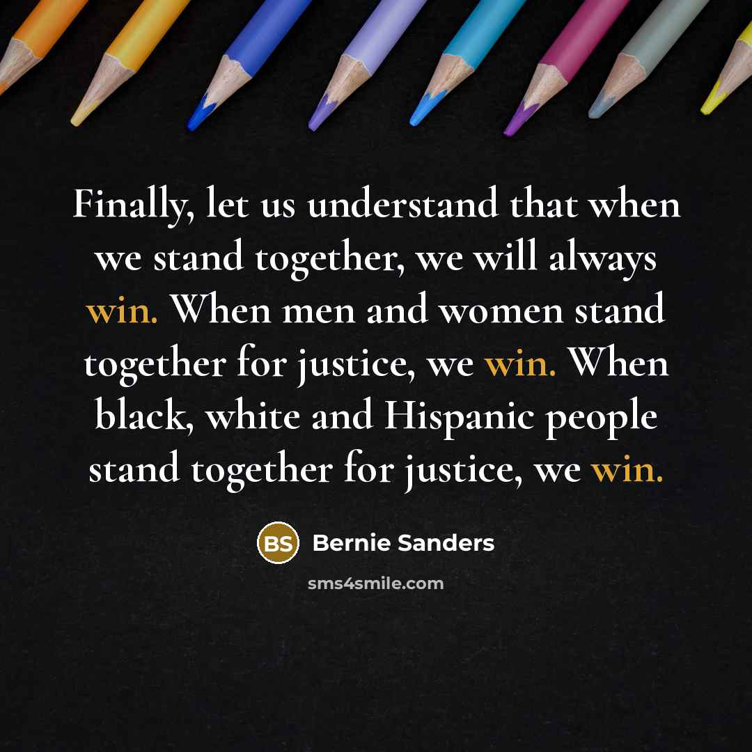 “Finally, let us understand that when we stand together, we will always win. When men and women stand together for justice, we win. When black, white and Hispanic people stand together for justice, we win.” quote by Bernie Sanders
