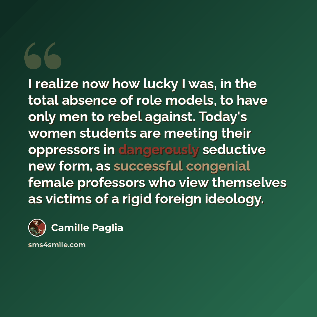 “I realize now how lucky I was, in the total absence of role models, to have only men to rebel against. Today's women students are meeting their oppressors in dangerously seductive new form, as successful congenial female professors who view themselves as victims of a rigid foreign ideology.” quote by Camille Paglia