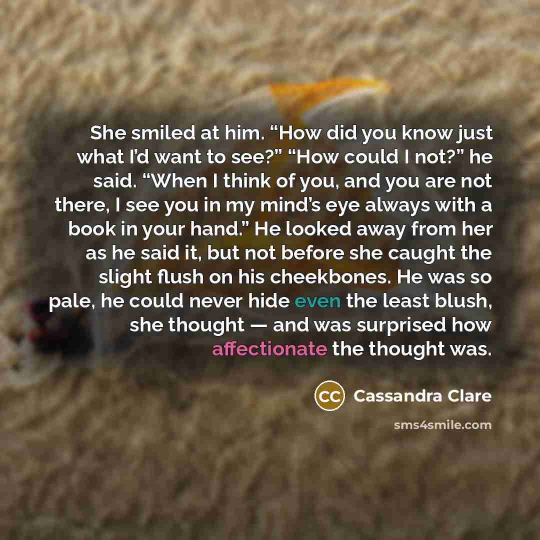 “She smiled at him. “How did you know just what I’d want to see?” “How could I not?” he said. “When I think of you, and you are not there, I see you in my mind’s eye always with a book in your hand.” He looked away from her as he said it, but not before she caught the slight flush on his…” quote by Cassandra Clare