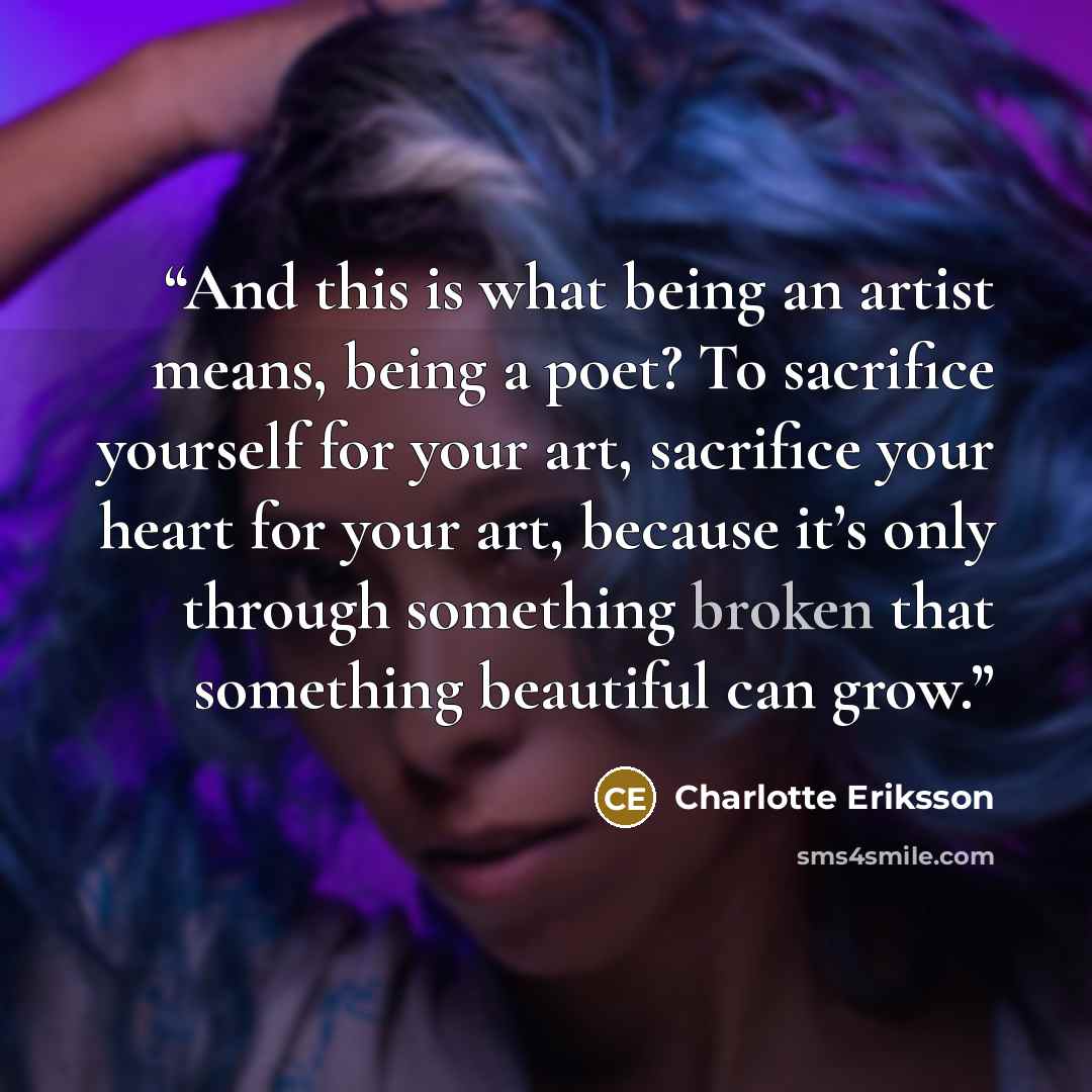 “And this is what being an artist means, being a poet? To sacrifice yourself for your art, sacrifice your heart for your art, because it’s only through something broken that something beautiful can grow.” quote by Charlotte Eriksson